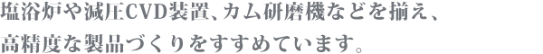 塩浴炉や減圧CVD装置、カム研磨機などを揃え、高精度な製品づくりをすすめています。
