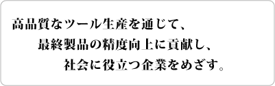 高品質なツール生産を通じて、最終製品の精度向上に貢献し、社会に役立つ企業をめざす。