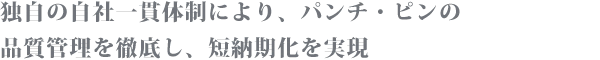 独自の自社一貫体制により、パンチ・ピンの品質管理を徹底し、短納期化を実現